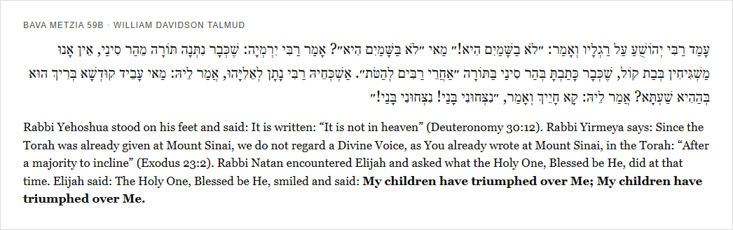 Bava Metzia 59b: Rabbi Yehoshua says it is not in heaven, then Elijah reports God said My children have triumphed over Me